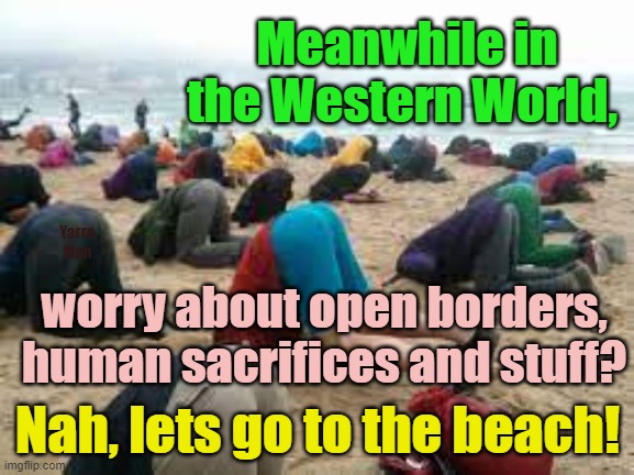 Meanwhile in the Western countries, whilst the Government embraces human sacrifices! | Meanwhile in the Western World, Yarra Man; worry about open borders, human sacrifices and stuff? Nah, lets go to the beach! | image tagged in head in the sand,united kingdom,united states,australia,germany,terrorism | made w/ Imgflip meme maker