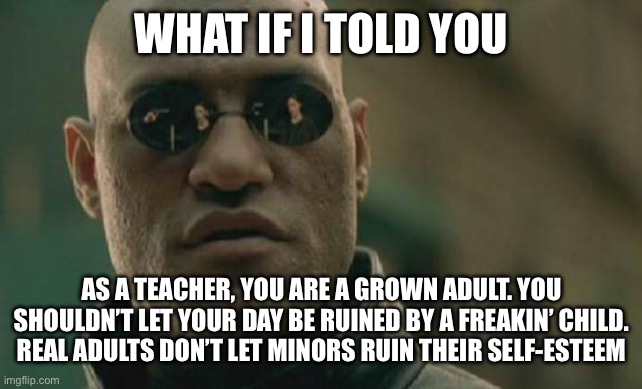 Real Adults don’t let minors ruin their days | WHAT IF I TOLD YOU; AS A TEACHER, YOU ARE A GROWN ADULT. YOU SHOULDN’T LET YOUR DAY BE RUINED BY A FREAKIN’ CHILD. REAL ADULTS DON’T LET MINORS RUIN THEIR SELF-ESTEEM | image tagged in memes,matrix morpheus | made w/ Imgflip meme maker