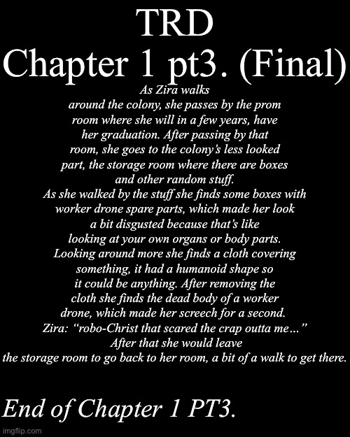 TRD Chapter 1 pt3. | TRD
Chapter 1 pt3. (Final); As Zira walks around the colony, she passes by the prom room where she will in a few years, have her graduation. After passing by that room, she goes to the colony’s less looked part, the storage room where there are boxes and other random stuff.
As she walked by the stuff she finds some boxes with worker drone spare parts, which made her look a bit disgusted because that’s like looking at your own organs or body parts. Looking around more she finds a cloth covering something, it had a humanoid shape so it could be anything. After removing the cloth she finds the dead body of a worker drone, which made her screech for a second. 
Zira: “robo-Christ that scared the crap outta me…”
 After that she would leave the storage room to go back to her room, a bit of a walk to get there. End of Chapter 1 PT3. | image tagged in murder drones,md,fan stories | made w/ Imgflip meme maker