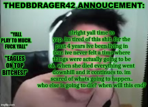 alr lock in guys | alright yall time to yap. im tired of this shit. for the past 4 years ive been living in fear. ive never felt a time where things were actually going to be ok. when she died everything went downhill and it continues to. im scared of whats going to happen.. who else is going to die? when will this end? | image tagged in thedbdrager42s annoucement template | made w/ Imgflip meme maker