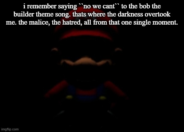 i have become a monster... | i remember saying ``no we cant`` to the bob the builder theme song. thats where the darkness overtook me. the malice, the hatred, all from that one single moment. | image tagged in evil mario stare,dark,funny,fun,relatable | made w/ Imgflip meme maker