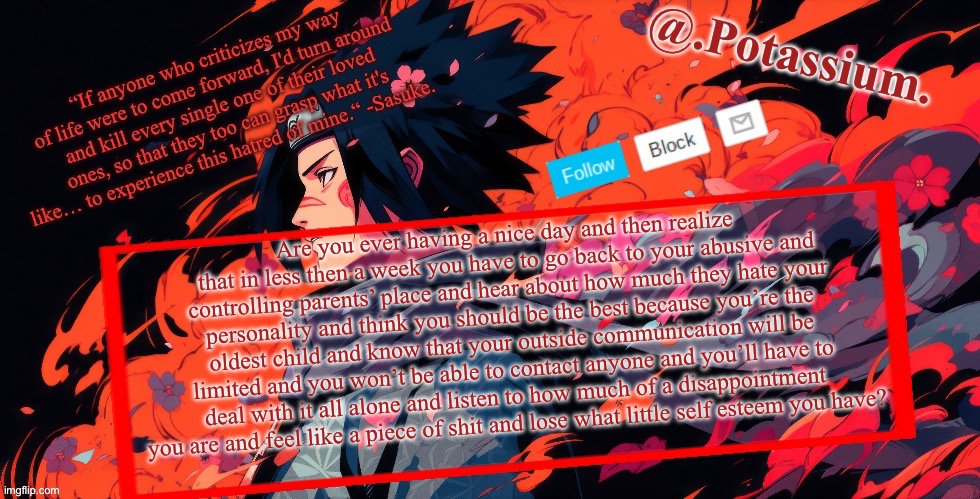 Or is it just me | Are you ever having a nice day and then realize that in less then a week you have to go back to your abusive and controlling parents’ place and hear about how much they hate your personality and think you should be the best because you’re the oldest child and know that your outside communication will be limited and you won’t be able to contact anyone and you’ll have to deal with it all alone and listen to how much of a disappointment  you are and feel like a piece of shit and lose what little self esteem you have? | image tagged in potassium announcement temp | made w/ Imgflip meme maker
