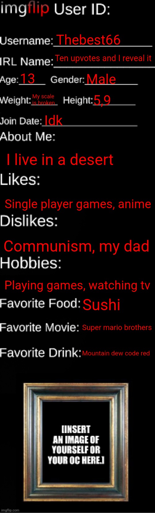 imgflip ID Card | Thebest66; Ten upvotes and I reveal it; 13; Male; My scale is broken; 5,9; Idk; I live in a desert; Single player games, anime; Communism, my dad; Playing games, watching tv; Sushi; Super mario brothers; Mountain dew code red | image tagged in imgflip id card | made w/ Imgflip meme maker