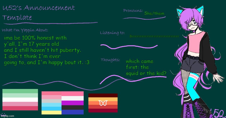 :3 habby | She/them; Brrrrrrrrrrrrrrrrrrrrrrrrrrrr; ima be 100% honest with y'all, I'm 17 years old and I still haven't hit puberty. I don't think I'm ever going to, and I'm happy bout it. :3; which came first: the squid or the kid? | image tagged in u52's brand new announcement template | made w/ Imgflip meme maker
