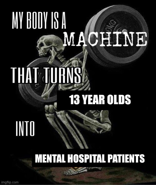 My body is machine | 13 YEAR OLDS; MENTAL HOSPITAL PATIENTS | image tagged in my body is machine | made w/ Imgflip meme maker
