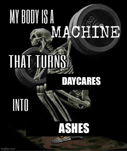 My body is machine | DAYCARES; ASHES | image tagged in my body is machine | made w/ Imgflip meme maker