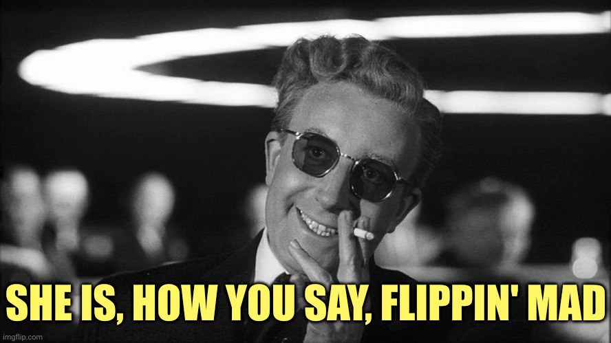 Doctor Strangelove says... | SHE IS, HOW YOU SAY, FLIPPIN' MAD | image tagged in doctor strangelove says | made w/ Imgflip meme maker