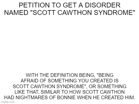 something dumb I thought of | PETITION TO GET A DISORDER NAMED "SCOTT CAWTHON SYNDROME"; WITH THE DEFINITION BEING, "BEING AFRAID OF SOMETHING YOU CREATED IS SCOTT CAWTHON SYNDROME", OR SOMETHING LIKE THAT, SIMILAR TO HOW SCOTT CAWTHON HAD NIGHTMARES OF BONNIE WHEN HE CREATED HIM. | image tagged in blank white template | made w/ Imgflip meme maker