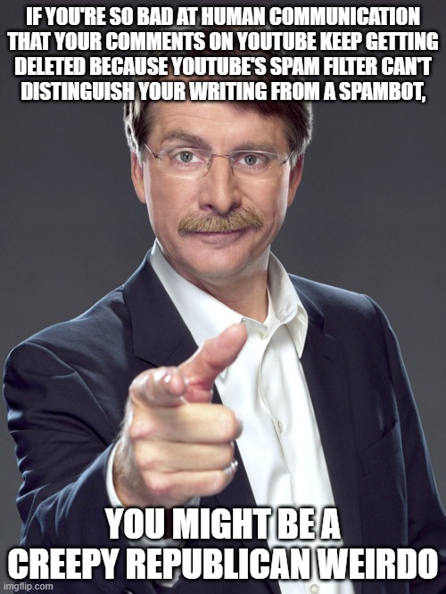 It's funny how the people who think they're being "censored" are the ones who couldn't pass a Turing Test. | IF YOU'RE SO BAD AT HUMAN COMMUNICATION
THAT YOUR COMMENTS ON YOUTUBE KEEP GETTING
DELETED BECAUSE YOUTUBE'S SPAM FILTER CAN'T
DISTINGUISH YOUR WRITING FROM A SPAMBOT, YOU MIGHT BE A
CREEPY REPUBLICAN WEIRDO | image tagged in jeff foxworthy,creepy,weird,republican,youtube comments,censorship | made w/ Imgflip meme maker