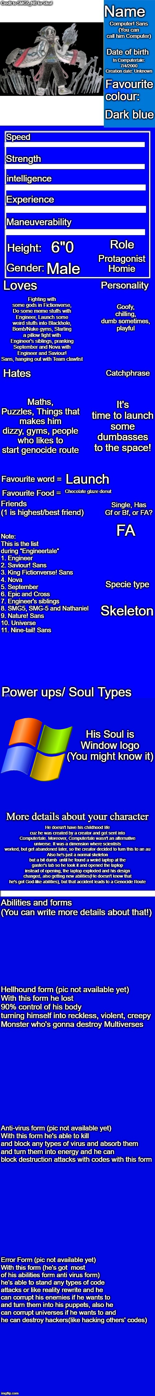 Computer's bio | Computer! Sans
(You can call him Computer); In Computertale: 7/4/2000
Creation date: Unknown; Dark blue; 6"0; Protagonist
Homie; Male; Fighting with some gods in Fictionverse, Do some meme stuffs with Engineer, Launch some weird stuffs into Blackhole, Bomb/Nuke gyms, Starting a pillow fight with Engineer's siblings, pranking September and Nova with Engineer and Saviour! Sans, hanging out with Team clawfist; Goofy, chilling, dumb sometimes, playful; Maths, Puzzles, Things that makes him dizzy, gyms, people who likes to start genocide route; It's time to launch some dumbasses to the space! Launch; Chocolate glaze donut; Note: This is the list during "Engineertale"
1. Engineer
2. Saviour! Sans
3. King Fictionverse! Sans
4. Nova
5. September
6. Epic and Cross
7. Engineer's siblings
8. SMG5, SMG-5 and Nathaniel
9. Nature! Sans
10. Universe
11. Nine-tail! Sans; FA; Skeleton; His Soul is Window logo (You might know it); He doesn't have his childhood life cuz he was created by a creator and got sent into Computertale. Moreover, Computertale wasn't an alternative universe. It was a dimension where scientists worked, but get abandoned later, so the creator decided to turn this to an au
Also he's just a normal skeleton but a bit dumb  until he found a weird laptop at the gaster's lab so he took it and opened the laptop instead of opening, the laptop exploded and his design changed, also getting new abilities(He doesn't know that he's got God-like abilities), but that accident leads to a Genocide Route; Hellhound form (pic not available yet)
With this form he lost 90% control of his body 
turning himself into reckless, violent, creepy Monster who's gonna destroy Multiverses; Anti-virus form (pic not available yet)
With this form he's able to kill and block any types of virus and absorb them and turn them into energy and he can block destruction attacks with codes with this form; Error Form (pic not available yet)
With this form (he's got  most of his abilities form anti virus form) he's able to stand any types of code attacks or like reality rewrite and he can corrupt his enemies if he wants to and turn them into his puppets, also he can corrupt universes if he wants to and he can destroy hackers(like hacking others' codes) | image tagged in new character bio remastered credit to smg5_nb for the idea,sans | made w/ Imgflip meme maker