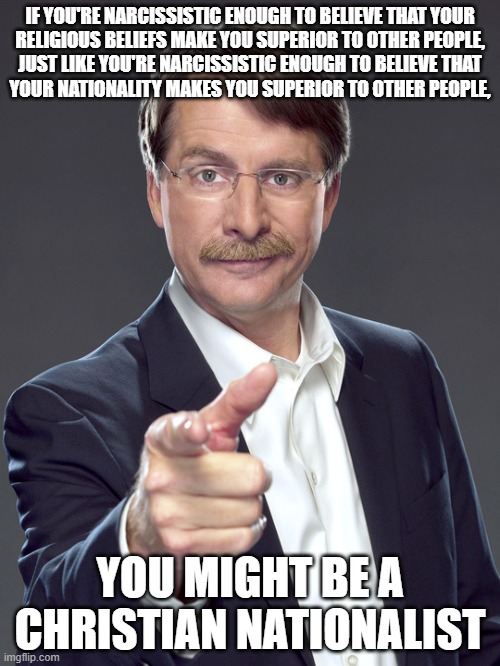 These dysfunctions are known as spiritual (or religious) narcissism, and collective (or group) narcissism. | IF YOU'RE NARCISSISTIC ENOUGH TO BELIEVE THAT YOUR
RELIGIOUS BELIEFS MAKE YOU SUPERIOR TO OTHER PEOPLE,
JUST LIKE YOU'RE NARCISSISTIC ENOUGH TO BELIEVE THAT
YOUR NATIONALITY MAKES YOU SUPERIOR TO OTHER PEOPLE, YOU MIGHT BE A
CHRISTIAN NATIONALIST | image tagged in jeff foxworthy,white nationalism,scumbag christian,conservative logic,narcissism,white supremacy | made w/ Imgflip meme maker