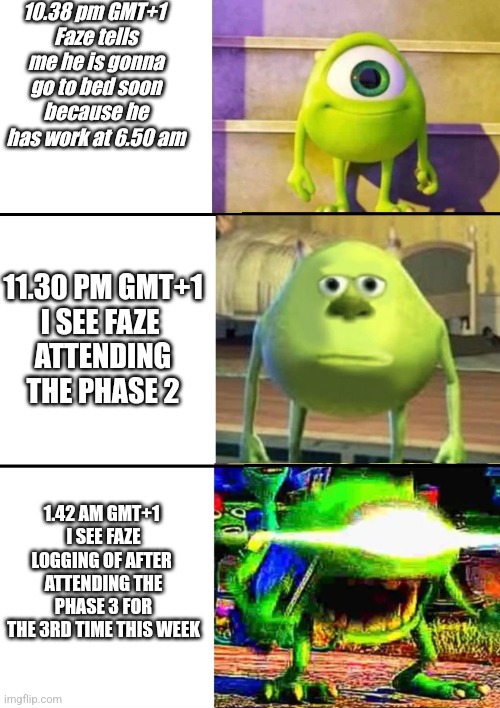 What are you doing Faze. Brm5 game meme | 10.38 pm GMT+1 
Faze tells me he is gonna go to bed soon because he has work at 6.50 am; 11.30 PM GMT+1
I SEE FAZE 
ATTENDING THE PHASE 2; 1.42 AM GMT+1 
I SEE FAZE LOGGING OF AFTER 
ATTENDING THE PHASE 3 FOR THE 3RD TIME THIS WEEK | image tagged in 3 stage mike wazowski | made w/ Imgflip meme maker