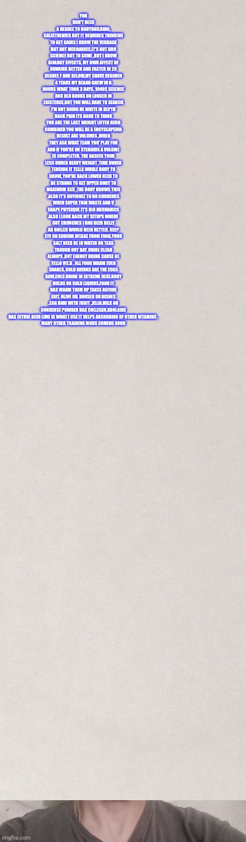 Body building tip #9 | YOU DON'T NEED A DEGREE TO BODYBUILDING, CALISTHENICS BUT IT REQUIRES THINKING TO GET GAINS I KNOW THE VERBAGE BUT NOT MECHANICS,IT'S NOT BRO SCIENCE BUT TO SOME ,BUT I KNOW BIOLOGY EFFECTS, MY OWN AFFECT OF RUNNING BETTER AND FASTER IN 20 DEGREE F AND BELOW,MY SHAVE REGIMEN 4 YEARS MY BEARD GREW IN 6 HOURS WHAT TOOK 3 DAYS. 1940S SCIENCE AND OLD BOOKS NO LONGER IN EXISTENCE,BUT YOU WILL HAVE TO SEARCH I'M NOT GOING BE WRITE IN DEPTH BACK PAIN ITS HARD TO THINK YOU ARE THE LAST WEIGHT LIFTER HERO COMBINED YOU WILL BE A ENCYCLOPEDIA RESULT ARE VOLUMES ,WHEN THEY ASK WHAT TEAM YOU' PLAY FOR AND IF YOU'RE ON STEROIDS A VOLUME IS COMPLETED. THE BASICS YOUR LEGS UNDER HEAVY WEIGHT ,TIME UNDER TENSION IT TELLS WHOLE BODY TO GROW, YOU'RE BACK LOWER NEED TO BE STRONG TO GET UPPER BODY TO MAXIMUM SIZE ,THE BODY KNOWS THIS ,ALSO IT'S DIFFICULT TO DO CRUNCHES WHEN SUPER THIN WASTE AND V SHAPE PHYSIQUE IT'S BIO MECHANICS ALSO I LOOK BACK MY SITUPS WHERE GUT CRUNCHES I HAD BEER BELLY AB ROLLER WOULD BEEN BETTER. KEEP EYE ON SODIUM INTAKE FROM FOOD,YOUR SALT NEED BE IN WATER OR TEAS TROUGH OUT DAY. URINE CLEAR ALWAYS ,BUT ENERGY DRINK CAUSE BE YELLO VIT.B . ALL FOOD WARM EVEN SHAKES, COLD DRINKS ARE THE EGGS RAW,COLS DRINK IN EXTREME HEAT.BODY HOLDS ON COLD LIQUIDS,FOOD IT HAS WARM THEM UP TAKES BEFORE EXIT. OLIVE OIL DOUSED ON DISHES .EGG RAW WITH FRUIT ,JELLO,MILK OR CONDENSE POWDER HAS COLLEGEN,KOOLAIDE HAS CITRIC ACID LIME IS WHAT I USE IT HELPS ABSORBING OF OTHER VITAMINS .
MANY OTHER TRAINING MODS COMING SOON | image tagged in extreme sports,i am 4 parallel universes ahead of you,excuse me what the heck,gym memes,fitness,how tough are you | made w/ Imgflip meme maker