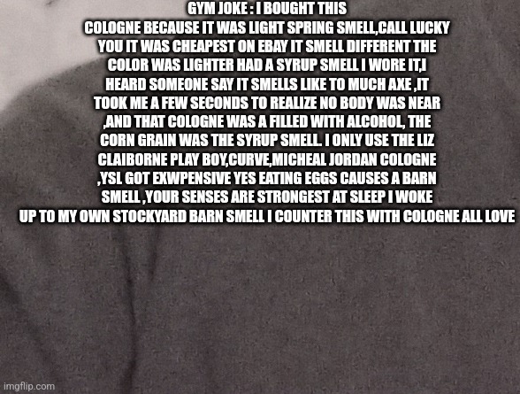 Cologne refilled with alcohol | GYM JOKE : I BOUGHT THIS COLOGNE BECAUSE IT WAS LIGHT SPRING SMELL,CALL LUCKY YOU IT WAS CHEAPEST ON EBAY IT SMELL DIFFERENT THE COLOR WAS LIGHTER HAD A SYRUP SMELL I WORE IT,I HEARD SOMEONE SAY IT SMELLS LIKE TO MUCH AXE ,IT TOOK ME A FEW SECONDS TO REALIZE NO BODY WAS NEAR ,AND THAT COLOGNE WAS A FILLED WITH ALCOHOL, THE CORN GRAIN WAS THE SYRUP SMELL. I ONLY USE THE LIZ CLAIBORNE PLAY BOY,CURVE,MICHEAL JORDAN COLOGNE ,YSL GOT EXWPENSIVE YES EATING EGGS CAUSES A BARN SMELL ,YOUR SENSES ARE STRONGEST AT SLEEP I WOKE UP TO MY OWN STOCKYARD BARN SMELL I COUNTER THIS WITH COLOGNE ALL LOVE | image tagged in scam,rip-off,gym memes | made w/ Imgflip meme maker