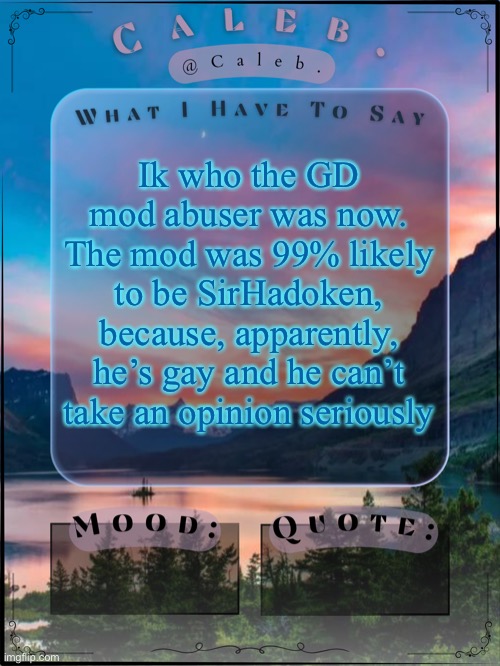 I’m unbanned now but yeah | Ik who the GD mod abuser was now. The mod was 99% likely to be SirHadoken, because, apparently, he’s gay and he can’t take an opinion seriously | image tagged in caleb announcement template 2024 | made w/ Imgflip meme maker