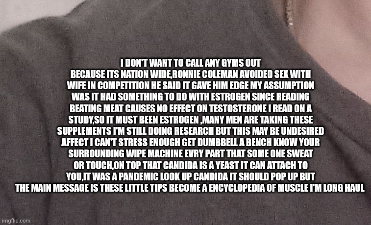 Body building tip #10 | I DON'T WANT TO CALL ANY GYMS OUT BECAUSE ITS NATION WIDE,RONNIE COLEMAN AVOIDED SEX WITH WIFE IN COMPETITION HE SAID IT GAVE HIM EDGE MY ASSUMPTION WAS IT HAD SOMETHING TO DO WITH ESTROGEN SINCE READING BEATING MEAT CAUSES NO EFFECT ON TESTOSTERONE I READ ON A STUDY,SO IT MUST BEEN ESTROGEN ,MANY MEN ARE TAKING THESE SUPPLEMENTS I'M STILL DOING RESEARCH BUT THIS MAY BE UNDESIRED AFFECT I CAN'T STRESS ENOUGH GET DUMBBELL A BENCH KNOW YOUR SURROUNDING WIPE MACHINE EVRY PART THAT SOME ONE SWEAT OR TOUCH,ON TOP THAT CANDIDA IS A YEAST IT CAN ATTACH TO YOU,IT WAS A PANDEMIC LOOK UP CANDIDA IT SHOULD POP UP BUT THE MAIN MESSAGE IS THESE LITTLE TIPS BECOME A ENCYCLOPEDIA OF MUSCLE I'M LONG HAUL | image tagged in gym memes,and everybody loses their minds | made w/ Imgflip meme maker