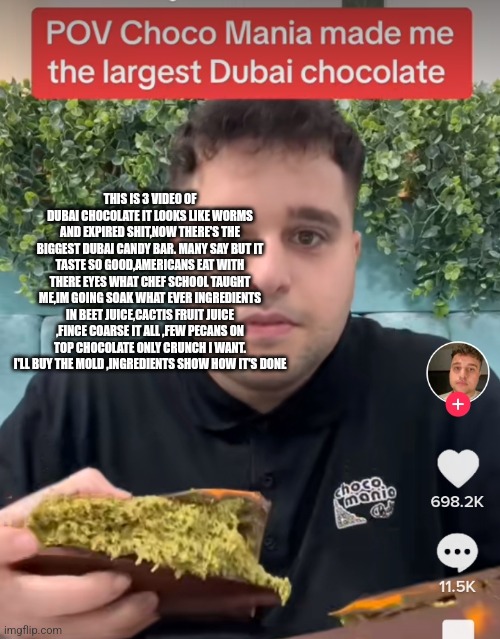 Dubai chocolate | THIS IS 3 VIDEO OF DUBAI CHOCOLATE IT LOOKS LIKE WORMS AND EXPIRED SHIT,NOW THERE'S THE BIGGEST DUBAI CANDY BAR. MANY SAY BUT IT TASTE SO GOOD,AMERICANS EAT WITH THERE EYES WHAT CHEF SCHOOL TAUGHT ME,IM GOING SOAK WHAT EVER INGREDIENTS IN BEET JUICE,CACTIS FRUIT JUICE ,FINCE COARSE IT ALL ,FEW PECANS ON TOP CHOCOLATE ONLY CRUNCH I WANT. I'LL BUY THE MOLD ,INGREDIENTS SHOW HOW IT'S DONE | image tagged in dubai,news,funny memes,pistachios,choccy milk | made w/ Imgflip meme maker