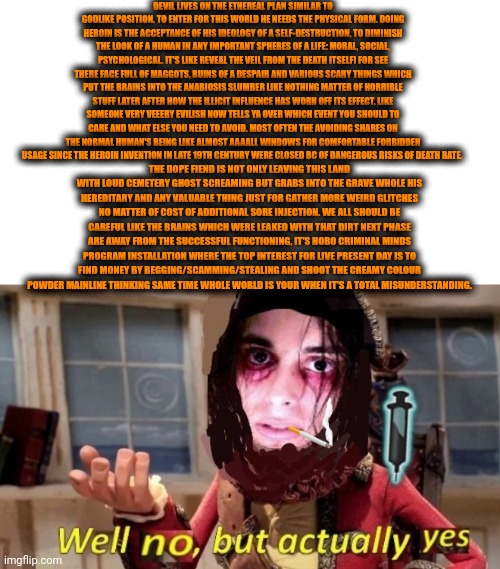 -The overlook about the crook. | DEVIL LIVES ON THE ETHEREAL PLAN SIMILAR TO GODLIKE POSITION. TO ENTER FOR THIS WORLD HE NEEDS THE PHYSICAL FORM. DOING HEROIN IS THE ACCEPTANCE OF HIS IDEOLOGY OF A SELF-DESTRUCTION, TO DIMINISH THE LOOK OF A HUMAN IN ANY IMPORTANT SPHERES OF A LIFE: MORAL, SOCIAL, PSYCHOLOGICAL. IT'S LIKE REVEAL THE VEIL FROM THE DEATH ITSELF! FOR SEE THERE FACE FULL OF MAGGOTS, RUINS OF A DESPAIR AND VARIOUS SCARY THINGS WHICH PUT THE BRAINS INTO THE ANABIOSIS SLUMBER LIKE NOTHING MATTER OF HORRIBLE STUFF LATER AFTER HOW THE ILLICIT INFLUENCE HAS WORN OFF ITS EFFECT. LIKE SOMEONE VERY VEEERY EVILISH NOW TELLS YA OVER WHICH EVENT YOU SHOULD TO CARE AND WHAT ELSE YOU NEED TO AVOID. MOST OFTEN THE AVOIDING SHARES ON THE NORMAL HUMAN'S BEING LIKE ALMOST AAAALL WINDOWS FOR COMFORTABLE FORBIDDEN USAGE SINCE THE HEROIN INVENTION IN LATE 19TH CENTURY WERE CLOSED BC OF DANGEROUS RISKS OF DEATH RATE. THE DOPE FIEND IS NOT ONLY LEAVING THIS LAND WITH LOUD CEMETERY GHOST SCREAMING BUT GRABS INTO THE GRAVE WHOLE HIS HEREDITARY AND ANY VALUABLE THING JUST FOR GATHER MORE WEIRD GLITCHES NO MATTER OF COST OF ADDITIONAL SORE INJECTION. WE ALL SHOULD BE CAREFUL LIKE THE BRAINS WHICH WERE LEAKED WITH THAT DIRT NEXT PHASE ARE AWAY FROM THE SUCCESSFUL FUNCTIONING, IT'S HOBO CRIMINAL MINDS PROGRAM INSTALLATION WHERE THE TOP INTEREST FOR LIVE PRESENT DAY IS TO FIND MONEY BY BEGGING/SCAMMING/STEALING AND SHOOT THE CREAMY COLOUR POWDER MAINLINE THINKING SAME TIME WHOLE WORLD IS YOUR WHEN IT'S A TOTAL MISUNDERSTANDING. | image tagged in -drug not secretsy,heroin henry,devil may cry,so true memes,don't do drugs,police chasing guy | made w/ Imgflip meme maker
