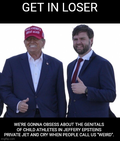 Trump Vance | GET IN LOSER; WE'RE GONNA OBSESS ABOUT THE GENITALS OF CHILD ATHLETES IN JEFFERY EPSTEINS PRIVATE JET AND CRY WHEN PEOPLE CALL US "WEIRD". | image tagged in trump vance,scumbag republicans,terrorists,conservative hypocrisy,trailer trash,pedophiles | made w/ Imgflip meme maker