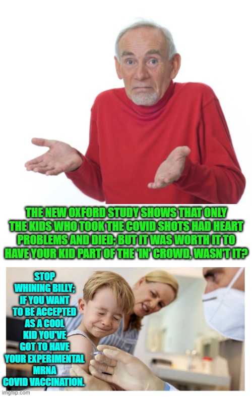 The experimental mRNA vaccine and all the follow up boosters and yet STILL get COVID. | STOP WHINING BILLY; IF YOU WANT TO BE ACCEPTED AS A COOL KID YOU'VE GOT TO HAVE YOUR EXPERIMENTAL MRNA COVID VACCINATION. THE NEW OXFORD STUDY SHOWS THAT ONLY THE KIDS WHO TOOK THE COVID SHOTS HAD HEART PROBLEMS AND DIED; BUT IT WAS WORTH IT TO HAVE YOUR KID PART OF THE 'IN' CROWD, WASN'T IT? | image tagged in yep | made w/ Imgflip meme maker