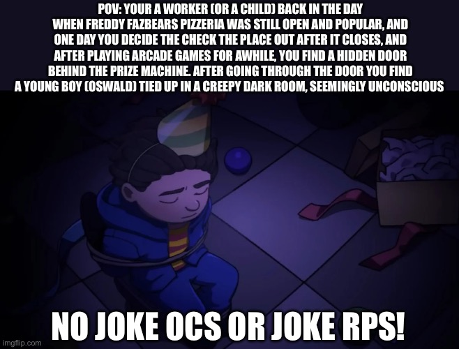 I have officially adopted Oswald as my son becuz his dad is a fricken animatronic, further questions may be asked along with a r | POV: YOUR A WORKER (OR A CHILD) BACK IN THE DAY WHEN FREDDY FAZBEARS PIZZERIA WAS STILL OPEN AND POPULAR, AND ONE DAY YOU DECIDE THE CHECK THE PLACE OUT AFTER IT CLOSES, AND AFTER PLAYING ARCADE GAMES FOR AWHILE, YOU FIND A HIDDEN DOOR BEHIND THE PRIZE MACHINE. AFTER GOING THROUGH THE DOOR YOU FIND A YOUNG BOY (OSWALD) TIED UP IN A CREEPY DARK ROOM, SEEMINGLY UNCONSCIOUS; NO JOKE OCS OR JOKE RPS! | image tagged in into the pit rp | made w/ Imgflip meme maker