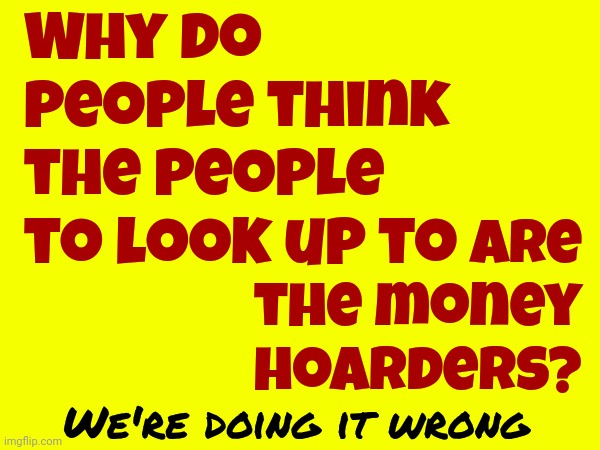 Money Hoarders Don't Use Their Money.  Money Hoarders Use YOUR Money | Why do people think the people to look up to; are the money hoarders? We're doing it wrong | image tagged in rich people,wealthy,broken people,we're doing it wrong,life on earth,memes | made w/ Imgflip meme maker