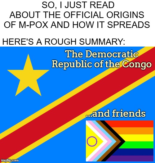 High promiscuity basically helps it, but also just direct contact with an infected. A mild virus though.. | SO, I JUST READ ABOUT THE OFFICIAL ORIGINS 
OF M-POX AND HOW IT SPREADS; HERE'S A ROUGH SUMMARY:; The Democratic Republic of the Congo; ...and friends | image tagged in lgbtq,virus,funny,offensive | made w/ Imgflip meme maker