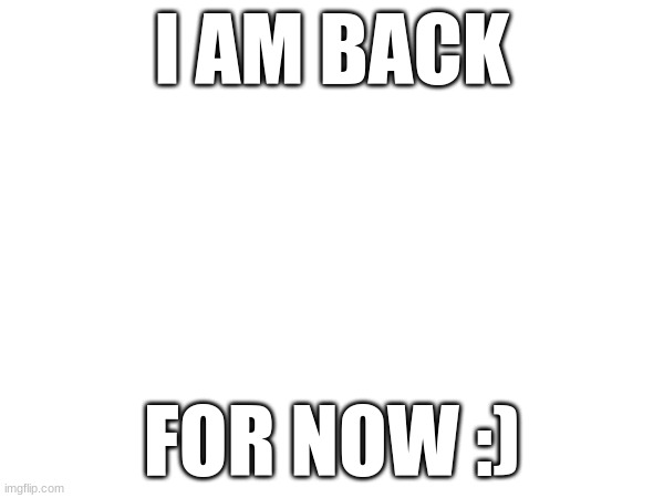 I am back | I AM BACK; FOR NOW :) | image tagged in welcome to the internets | made w/ Imgflip meme maker