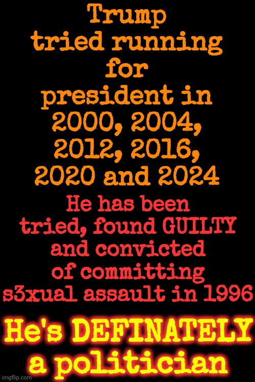 He Committed S3xual Assault In 1996 & Ran For President The Very Next Chance He Got So He WOULDN'T GO TO PRISON FOR WHAT HE DID | Trump tried running for president in 2000, 2004, 2012, 2016, 2020 and 2024; He has been tried, found GUILTY and convicted of committing s3xual assault in 1996; He's DEFINATELY a politician | image tagged in lock him up,donald trump is a convicted rapist,donald trump is a convicted felon,put trump in prison where he belongs,memes | made w/ Imgflip meme maker