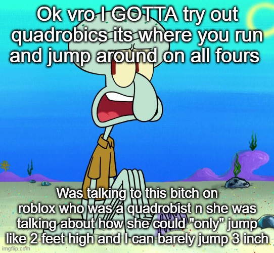 squidward sitting | Ok vro I GOTTA try out quadrobics its where you run and jump around on all fours; Was talking to this bitch on roblox who was a quadrobist n she was talking about how she could "only" jump like 2 feet high and I can barely jump 3 inch | image tagged in squidward sitting | made w/ Imgflip meme maker