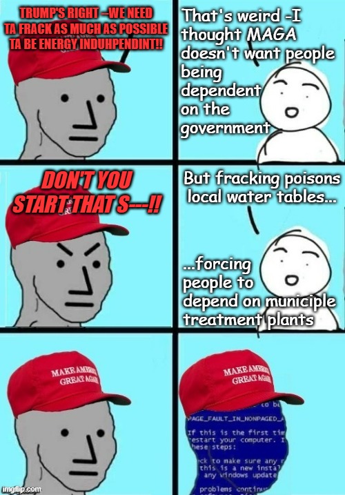 "Fracking-induced water well contamination isn't reversible." *OR* "One and done." *OR* "Ultimate captive customer base." | TRUMP'S RIGHT --WE NEED TA FRACK AS MUCH AS POSSIBLE TA BE ENERGY INDUHPENDINT!! That's weird -I
thought MAGA 
doesn't want people
being
dependent
on the
government; But fracking poisons
local water tables... DON'T YOU START THAT S---!! ...forcing
people to
depend on municiple treatment plants | image tagged in maga npc angee short circuit,fracking,poison,short-sighted idiots,big picture | made w/ Imgflip meme maker