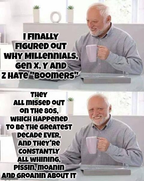 It All Worked Great Until Millennials, Gens X, Y And Z Showed Up And Broke It.  *smiles | They all missed out on the 80s,
which happened to be the greatest decade EVER,
and they're
CONSTANTLY
all whining, pissin, moanin and groanin about it; I finally figured out why Millennials, Gen X, Y and Z hate "Boomers" | image tagged in memes,boomers,gen x,gen y,gen z,millennials | made w/ Imgflip meme maker