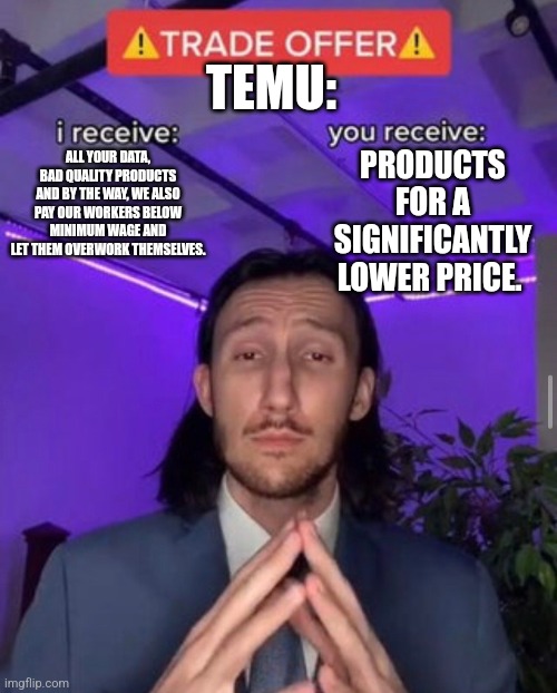 i receive you receive | TEMU:; PRODUCTS FOR A SIGNIFICANTLY LOWER PRICE. ALL YOUR DATA, BAD QUALITY PRODUCTS AND BY THE WAY, WE ALSO PAY OUR WORKERS BELOW MINIMUM WAGE AND LET THEM OVERWORK THEMSELVES. | image tagged in i receive you receive | made w/ Imgflip meme maker