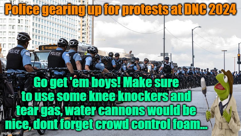 Must see T.V. | Police gearing up for protests at DNC 2024; Go get 'em boys! Make sure to use some knee knockers and tear gas, water cannons would be nice, dont forget crowd control foam... | image tagged in protests,dnc,trump,maga,kamala harris | made w/ Imgflip meme maker