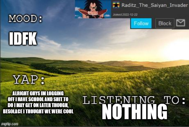 temp raditz | IDFK; ALRIGHT GUYS IM LOGGING OFF I HAVE SCHOOL AND SHIT TO DO I MAY GET ON LATER THOUGH, BESOLACE I THOUGHT WE WERE COOL; NOTHING | image tagged in temp raditz | made w/ Imgflip meme maker