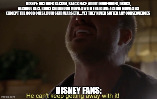 Disney can't keep getting away with this | DISNEY: INCLUDES RACISM, BLACK FACE, ADULT INNUENDOES, DRUGS, ALCOHOL REFS, RUINS CHILDHOOD MOVIES WITH THEIR LIVE ACTION MOVIES BS (EXCEPT THE GOOD ONES), RUIN STAR WARS ETC....YET THEY NEVER SUFFER ANY CONSEQUENCES; DISNEY FANS: | image tagged in he can't keep getting away with it,disney killed star wars,disney | made w/ Imgflip meme maker