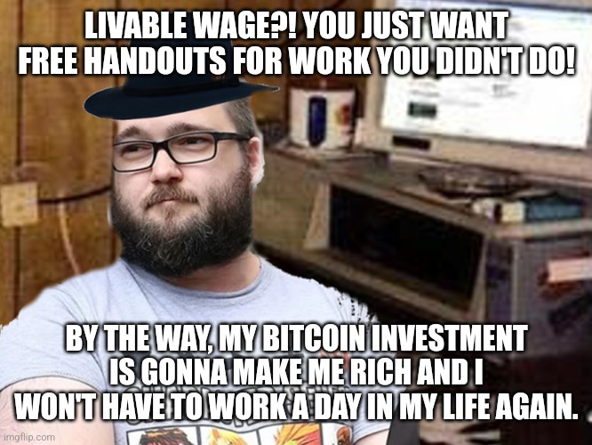 Libertarians have no respect for the working man but think stupid crypto schemes are a legit source of income | LIVABLE WAGE?! YOU JUST WANT FREE HANDOUTS FOR WORK YOU DIDN'T DO! BY THE WAY, MY BITCOIN INVESTMENT IS GONNA MAKE ME RICH AND I WON'T HAVE TO WORK A DAY IN MY LIFE AGAIN. | image tagged in basement dweller,neckbeard libertarian,libertarians,conservative hypocrisy,bitcoin,cryptocurrency | made w/ Imgflip meme maker