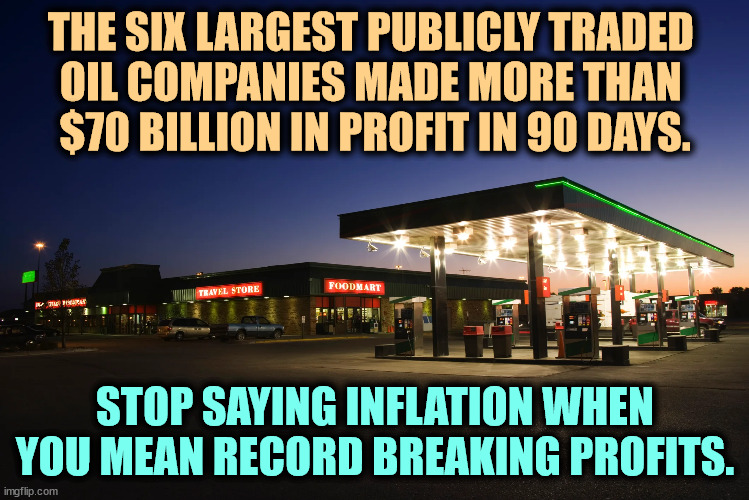 THE SIX LARGEST PUBLICLY TRADED 
OIL COMPANIES MADE MORE THAN 
$70 BILLION IN PROFIT IN 90 DAYS. STOP SAYING INFLATION WHEN YOU MEAN RECORD BREAKING PROFITS. | image tagged in oil,big oil,profit,inflation,money | made w/ Imgflip meme maker