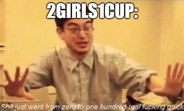 shit went form 0 to 100 | 2GIRLS1CUP: | image tagged in shit went form 0 to 100 | made w/ Imgflip meme maker