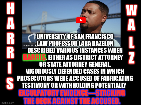 Every Day someone is STILL in JAI from this, Kamala is newly GUILTY | H; W; A; A; UNIVERSITY OF SAN FRANCISCO LAW PROFESSOR LARA BAZELON DESCRIBED VARIOUS INSTANCES WHEN HARRIS, EITHER AS DISTRICT ATTORNEY OR STATE ATTORNEY GENERAL, VIGOROUSLY DEFENDED CASES IN WHICH PROSECUTORS WERE ACCUSED OF FABRICATING TESTIMONY OR WITHHOLDING POTENTIALLY; R; L; R; Z; HARRIS; I; S; EXCULPATORY EVIDENCE—STACKING THE DECK AGAINST THE ACCUSED. | image tagged in kamala harris | made w/ Imgflip meme maker