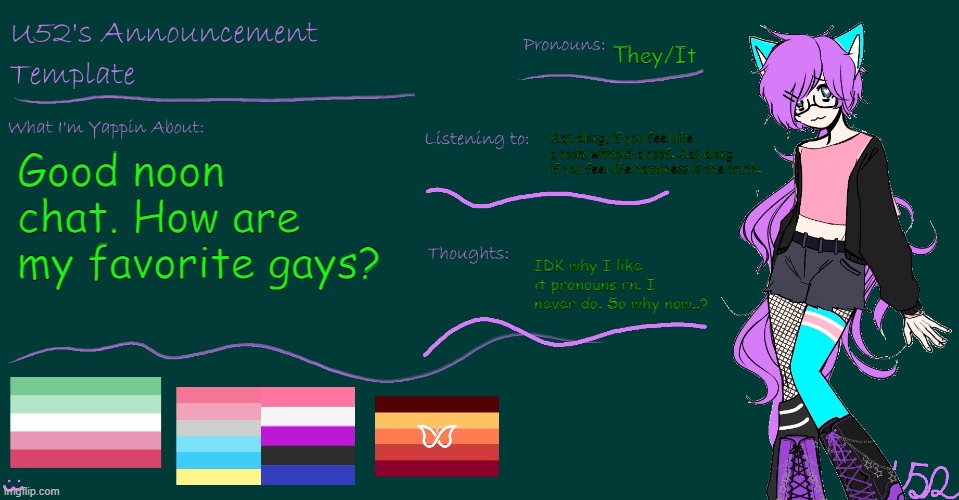 I'm feeling sillier than normal :3 | They/It; Clap along, if you feel like a room without a roof. Clap along if you feel like happiness is the truth. Good noon chat. How are my favorite gays? IDK why I like it pronouns rn. I never do. So why now..? | image tagged in u52's brand new announcement template | made w/ Imgflip meme maker