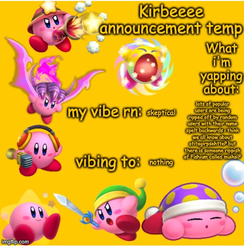 Kirbeeee announcement temp | lots of popular users are being ripped off by random users with their name spelt backwards i think we all know about otitagirpsehtteP but there is someone rippish of Fishium called muihsiF; skeptical; nothing | image tagged in kirbeeee announcement temp | made w/ Imgflip meme maker