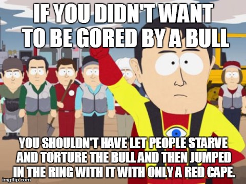 Captain Hindsight Meme | IF YOU DIDN'T WANT TO BE GORED BY A BULL YOU SHOULDN'T HAVE LET PEOPLE STARVE AND TORTURE THE BULL AND THEN JUMPED IN THE RING WITH IT WITH  | image tagged in memes,captain hindsight,AdviceAnimals | made w/ Imgflip meme maker