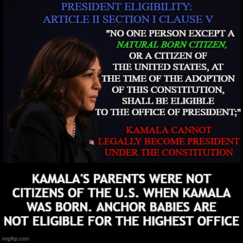 Kamala Harris is NOT legally allowed to become president under the constitution. | PRESIDENT ELIGIBILITY: 
ARTICLE II SECTION I CLAUSE V; "NO ONE PERSON EXCEPT A; NATURAL BORN CITIZEN, OR A CITIZEN OF THE UNITED STATES, AT THE TIME OF THE ADOPTION OF THIS CONSTITUTION, SHALL BE ELIGIBLE TO THE OFFICE OF PRESIDENT;"; KAMALA CANNOT LEGALLY BECOME PRESIDENT UNDER THE CONSTITUTION; KAMALA'S PARENTS WERE NOT CITIZENS OF THE U.S. WHEN KAMALA WAS BORN. ANCHOR BABIES ARE NOT ELIGIBLE FOR THE HIGHEST OFFICE | image tagged in black background,kamala harris,natural born citizen,kamala not eligible,anchor baby,kamala anchor baby | made w/ Imgflip meme maker