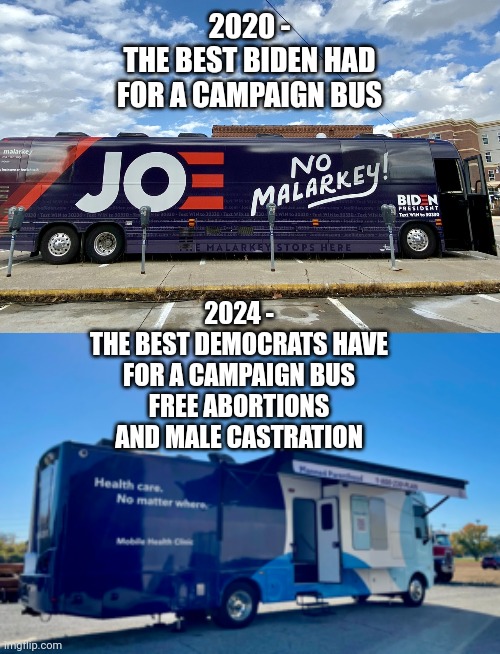 It just gets worse | 2020 -
THE BEST BIDEN HAD FOR A CAMPAIGN BUS; 2024 -
THE BEST DEMOCRATS HAVE FOR A CAMPAIGN BUS
FREE ABORTIONS AND MALE CASTRATION | image tagged in leftists,liberals,democrats,dnc,harris | made w/ Imgflip meme maker