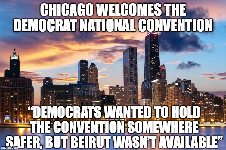 Chicago | CHICAGO WELCOMES THE DEMOCRAT NATIONAL CONVENTION; “DEMOCRATS WANTED TO HOLD THE CONVENTION SOMEWHERE SAFER, BUT BEIRUT WASN’T AVAILABLE” | image tagged in chicago | made w/ Imgflip meme maker