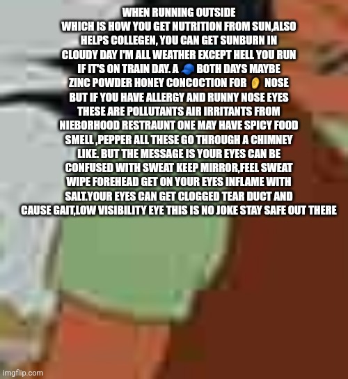 Body building tip #11 | WHEN RUNNING OUTSIDE WHICH IS HOW YOU GET NUTRITION FROM SUN,ALSO HELPS COLLEGEN, YOU CAN GET SUNBURN IN CLOUDY DAY I'M ALL WEATHER EXCEPT HELL YOU RUN IF IT'S ON TRAIN DAY. A 🧢 BOTH DAYS MAYBE ZINC POWDER HONEY CONCOCTION FOR 👂 NOSE BUT IF YOU HAVE ALLERGY AND RUNNY NOSE EYES THESE ARE POLLUTANTS AIR IRRITANTS FROM NIEBORHOOD RESTRAUNT ONE MAY HAVE SPICY FOOD SMELL ,PEPPER ALL THESE GO THROUGH A CHIMNEY LIKE. BUT THE MESSAGE IS YOUR EYES CAN BE CONFUSED WITH SWEAT KEEP MIRROR,FEEL SWEAT WIPE FOREHEAD GET ON YOUR EYES INFLAME WITH SALT.YOUR EYES CAN GET CLOGGED TEAR DUCT AND CAUSE GAIT,LOW VISIBILITY EYE THIS IS NO JOKE STAY SAFE OUT THERE | image tagged in collegen,gym,beachbodyskin,chocolate,tan,readershighgest | made w/ Imgflip meme maker