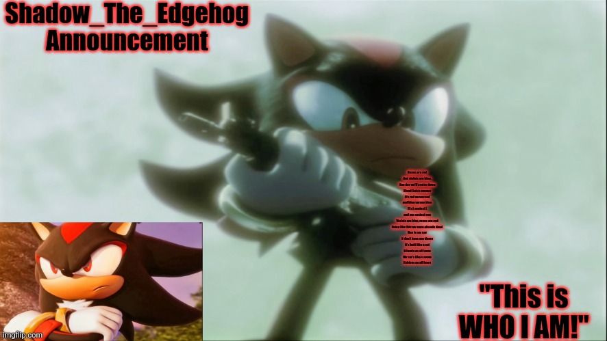 read desc | Roses are red
And violets are blue.
One day we'll cruise down
Blood Gulch avenue
It's red versus red
and blue versus blue
It's I against I
and me against you

Violets are blue, roses are red
living like this we were already dead
Hop in my car
it don't have any doors
It's built like a cat
It lands on all fours
My car's like a puma
it drives on all fours | image tagged in remastered shadow_the_edgehog announcement template | made w/ Imgflip meme maker