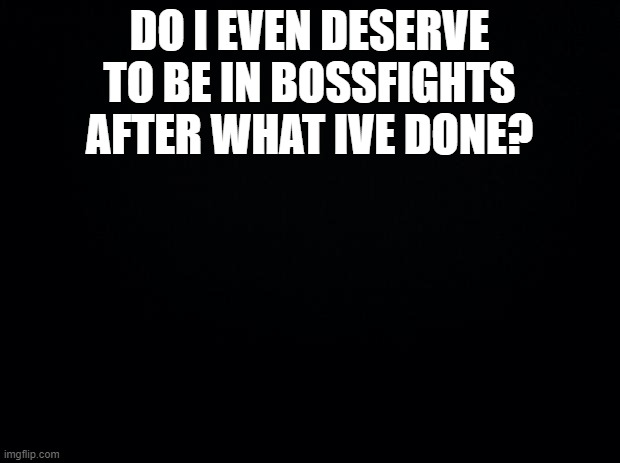 Black background | DO I EVEN DESERVE TO BE IN BOSSFIGHTS AFTER WHAT IVE DONE? | image tagged in black background | made w/ Imgflip meme maker