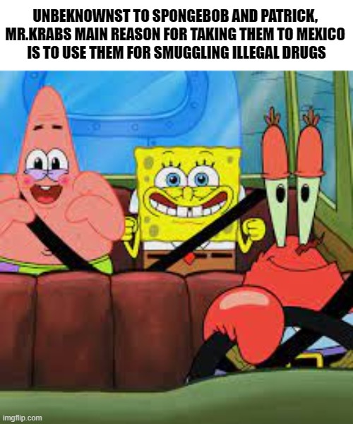 BB | UNBEKNOWNST TO SPONGEBOB AND PATRICK, 
MR.KRABS MAIN REASON FOR TAKING THEM TO MEXICO 
IS TO USE THEM FOR SMUGGLING ILLEGAL DRUGS | image tagged in spongebob patrick and mr krabs in a car,dark humor,dark,memes | made w/ Imgflip meme maker